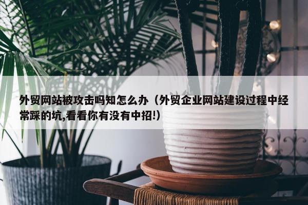 外贸网站被攻击吗知怎么办（外贸企业网站建设过程中经常踩的坑,看看你有没有中招!）