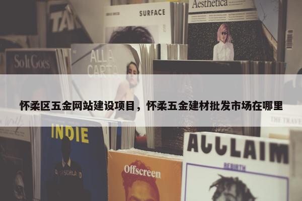 怀柔区五金网站建设项目，怀柔五金建材批发市场在哪里