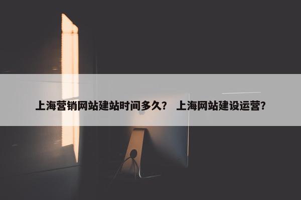 上海营销网站建站时间多久？ 上海网站建设运营？