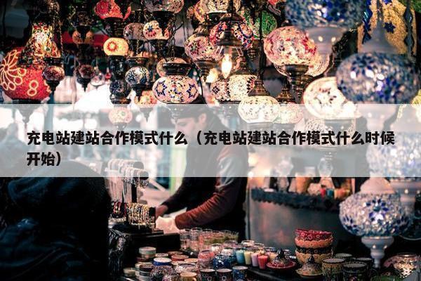 充电站建站合作模式什么（充电站建站合作模式什么时候开始）