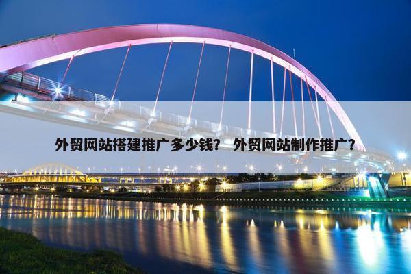 外贸网站搭建推广多少钱？ 外贸网站制作推广？