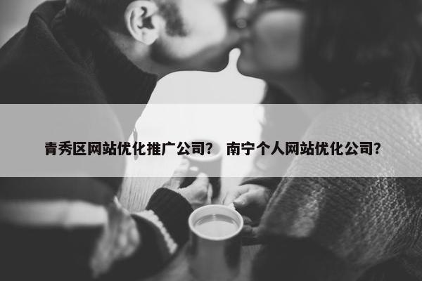 青秀区网站优化推广公司？ 南宁个人网站优化公司？