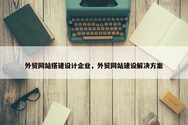 外贸网站搭建设计企业，外贸网站建设解决方案