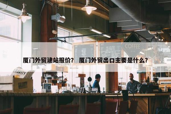 厦门外贸建站报价？ 厦门外贸出口主要是什么？
