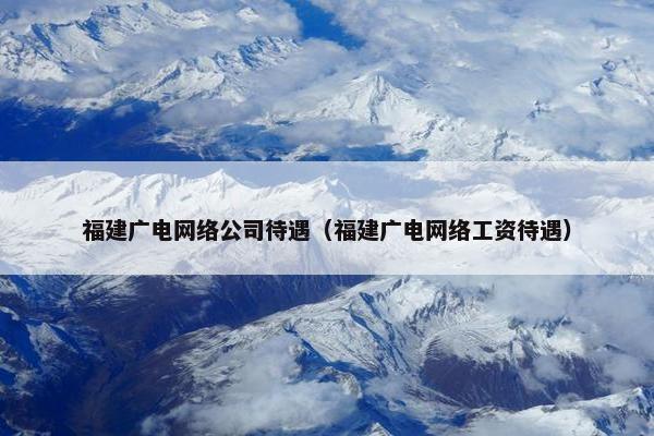 福建广电网络公司待遇（福建广电网络工资待遇）