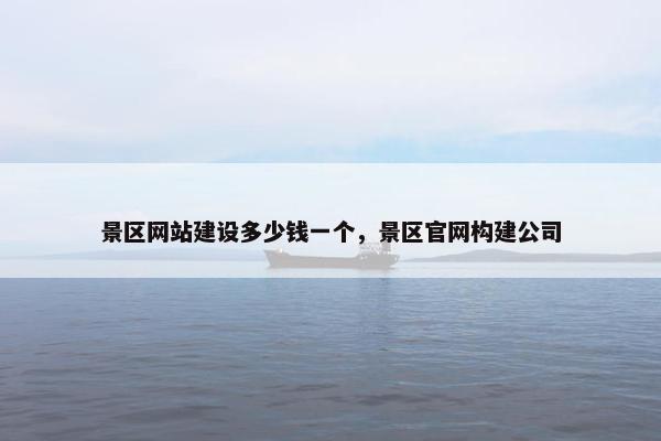景区网站建设多少钱一个，景区官网构建公司