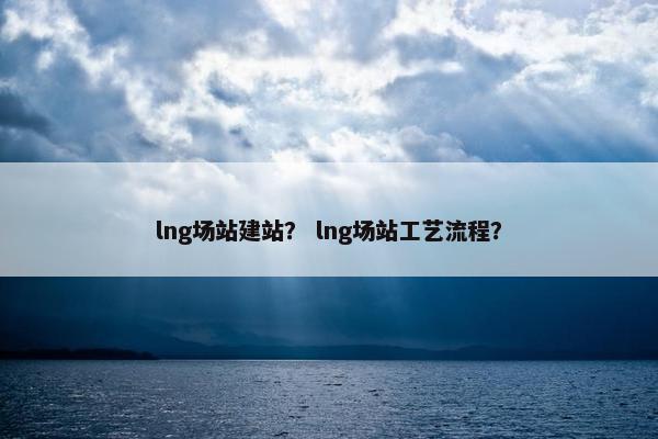 lng场站建站？ lng场站工艺流程？