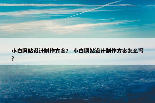 小白网站设计制作方案？ 小白网站设计制作方案怎么写？