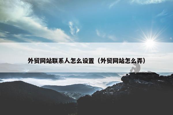 外贸网站联系人怎么设置（外贸网站怎么弄）