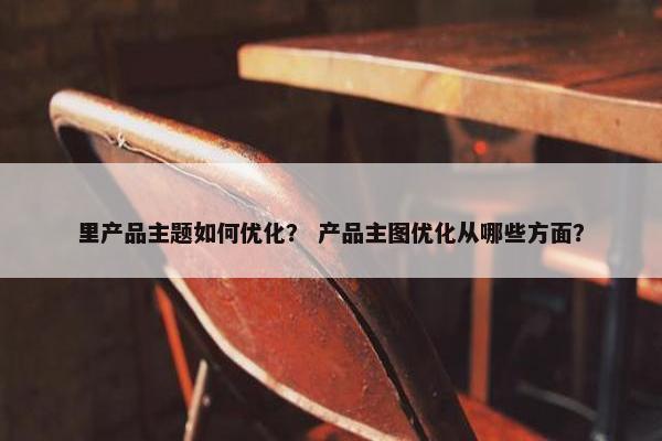 里产品主题如何优化？ 产品主图优化从哪些方面？
