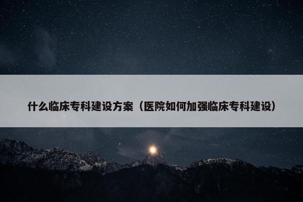 什么临床专科建设方案（医院如何加强临床专科建设）