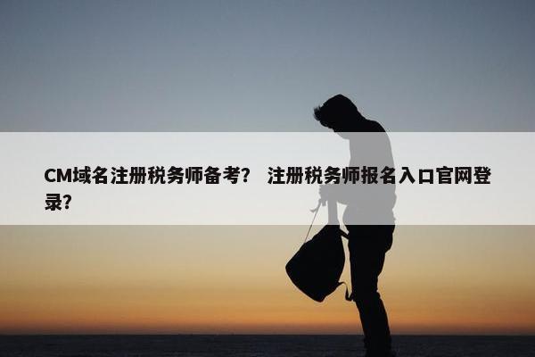 CM域名注册税务师备考？ 注册税务师报名入口官网登录？