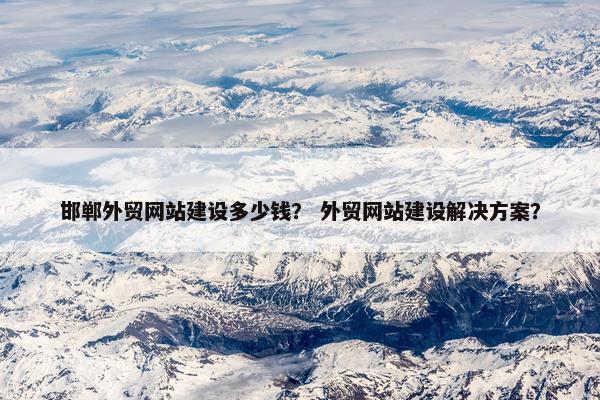 邯郸外贸网站建设多少钱？ 外贸网站建设解决方案？