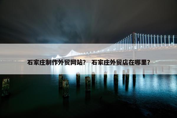 石家庄制作外贸网站？ 石家庄外贸店在哪里？