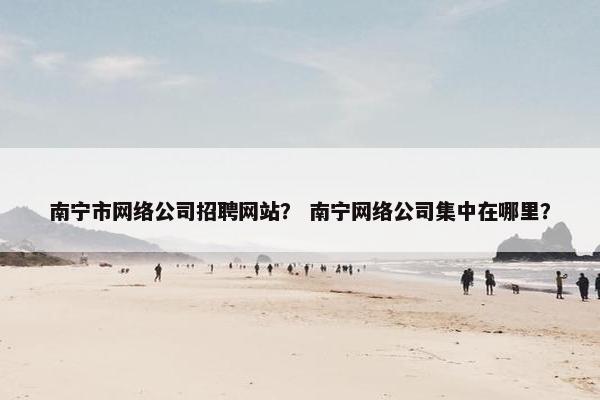 南宁市网络公司招聘网站？ 南宁网络公司集中在哪里？