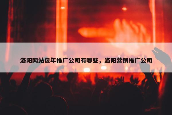 洛阳网站包年推广公司有哪些，洛阳营销推广公司