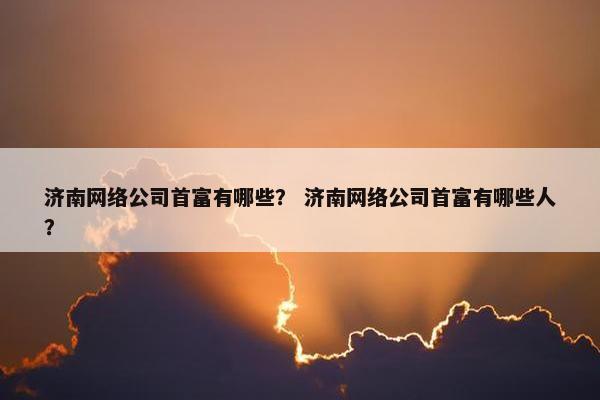 济南网络公司首富有哪些？ 济南网络公司首富有哪些人？