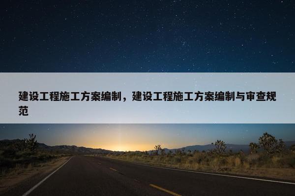 建设工程施工方案编制，建设工程施工方案编制与审查规范