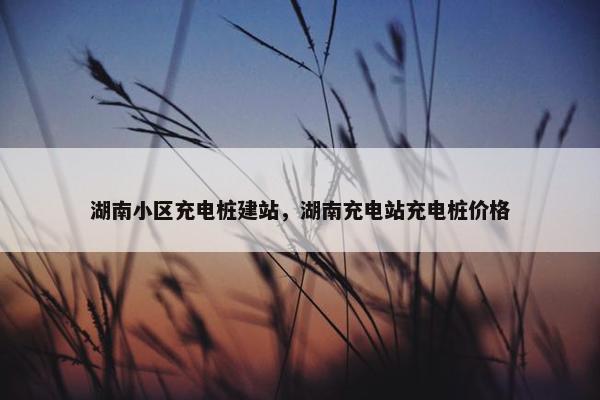 湖南小区充电桩建站，湖南充电站充电桩价格