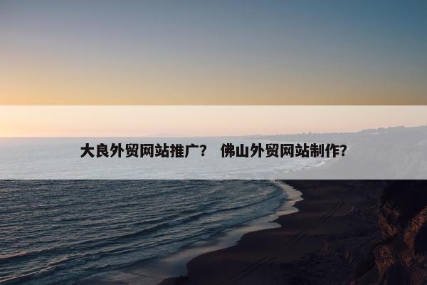大良外贸网站推广？ 佛山外贸网站制作？