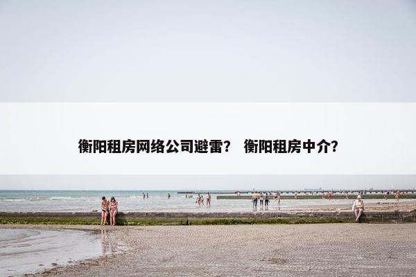 衡阳租房网络公司避雷？ 衡阳租房中介？