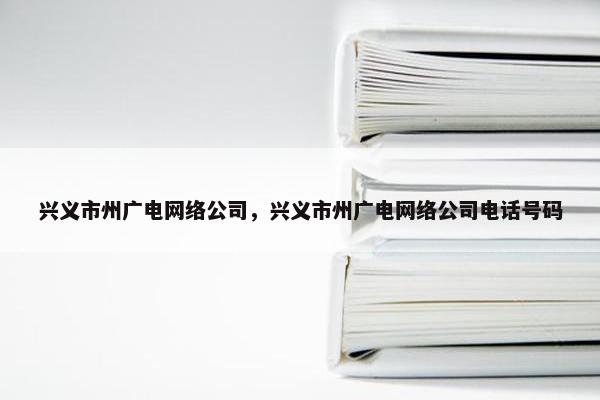 兴义市州广电网络公司，兴义市州广电网络公司电话号码