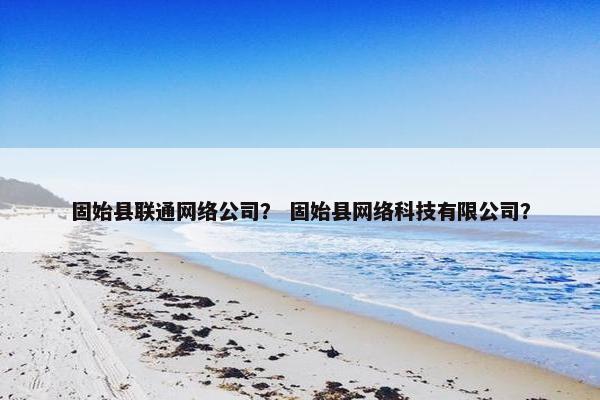 固始县联通网络公司？ 固始县网络科技有限公司？