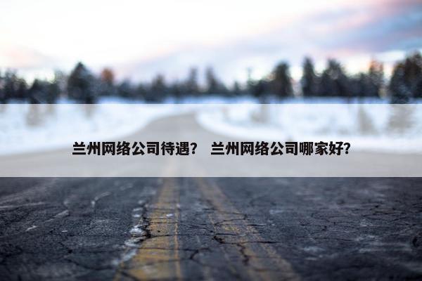 兰州网络公司待遇？ 兰州网络公司哪家好？