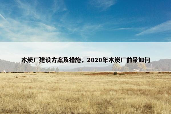 木炭厂建设方案及措施，2020年木炭厂前景如何
