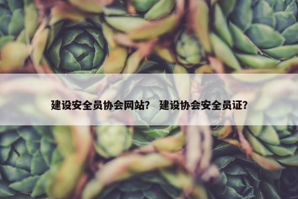 建设安全员协会网站？ 建设协会安全员证？