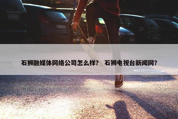 石狮融媒体网络公司怎么样？ 石狮电视台新闻网？