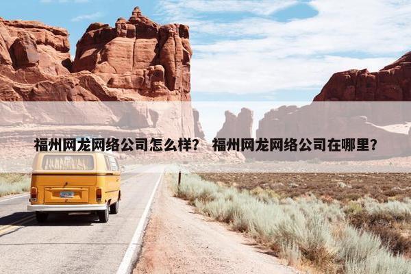 福州网龙网络公司怎么样？ 福州网龙网络公司在哪里？