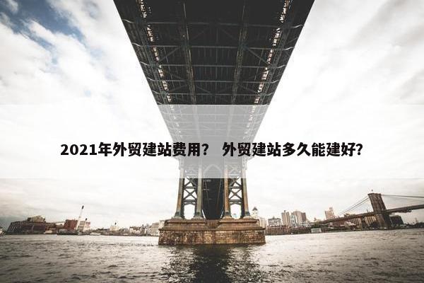 2021年外贸建站费用？ 外贸建站多久能建好？