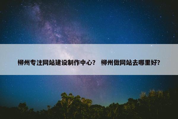 柳州专注网站建设制作中心？ 柳州做网站去哪里好？