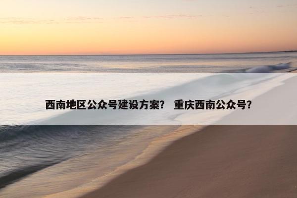 西南地区公众号建设方案？ 重庆西南公众号？