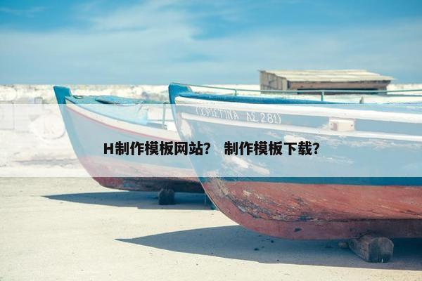 H制作模板网站？ 制作模板下载？