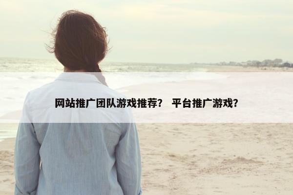 网站推广团队游戏推荐？ 平台推广游戏？