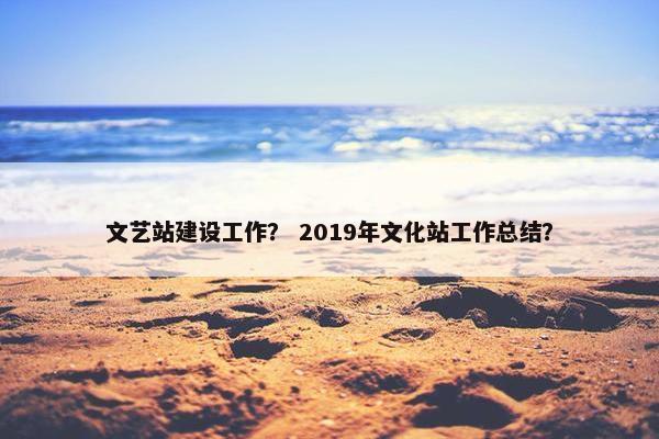文艺站建设工作？ 2019年文化站工作总结？