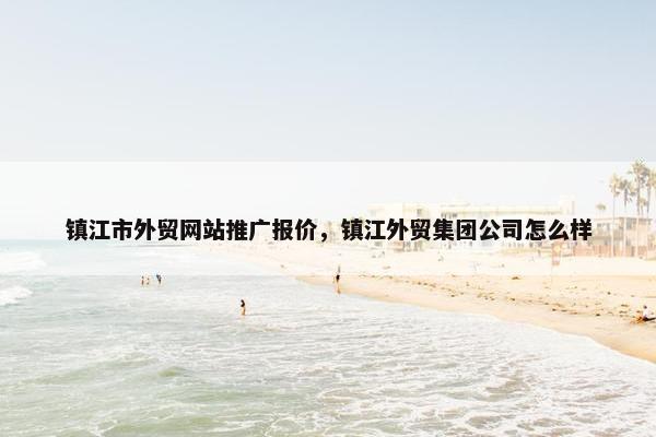镇江市外贸网站推广报价，镇江外贸集团公司怎么样