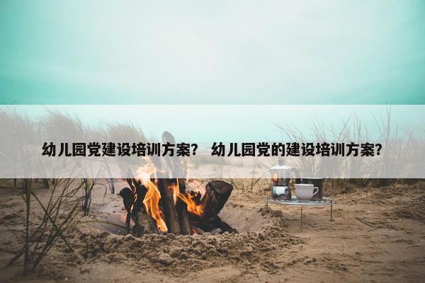 幼儿园党建设培训方案？ 幼儿园党的建设培训方案？