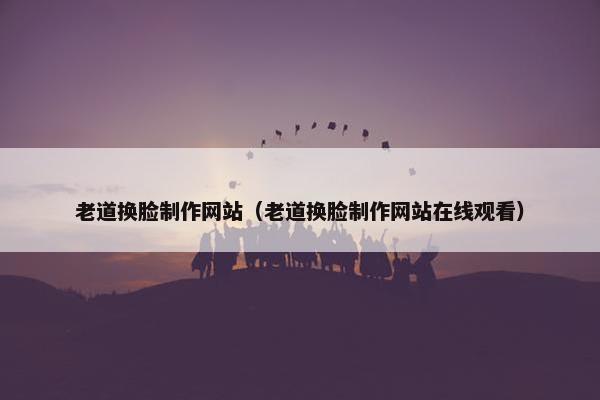 老道换脸制作网站（老道换脸制作网站在线观看）