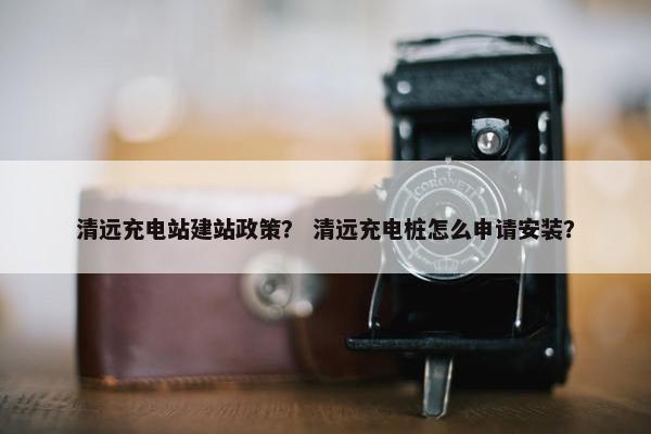 清远充电站建站政策？ 清远充电桩怎么申请安装？