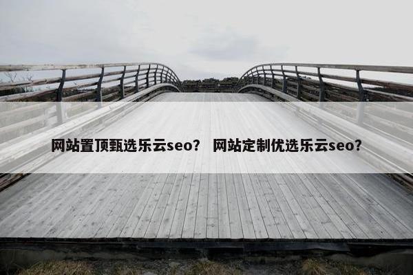 网站置顶甄选乐云seo？ 网站定制优选乐云seo？