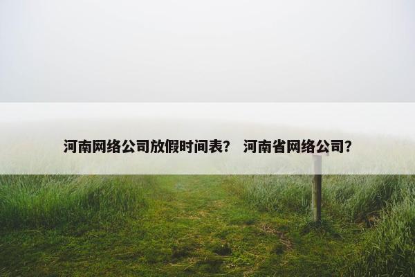河南网络公司放假时间表？ 河南省网络公司？