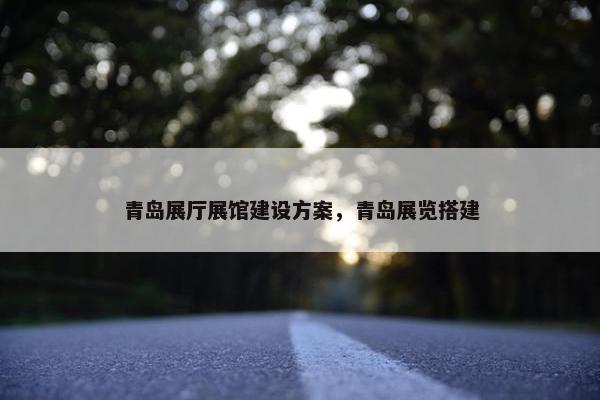 青岛展厅展馆建设方案，青岛展览搭建