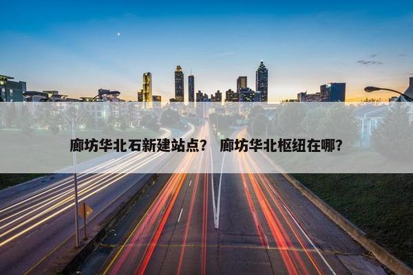 廊坊华北石新建站点？ 廊坊华北枢纽在哪？