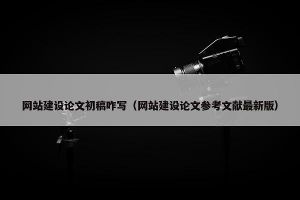网站建设论文初稿咋写（网站建设论文参考文献最新版）