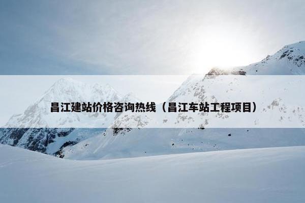 昌江建站价格咨询热线（昌江车站工程项目）