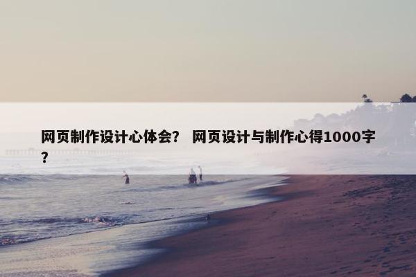 网页制作设计心体会？ 网页设计与制作心得1000字？