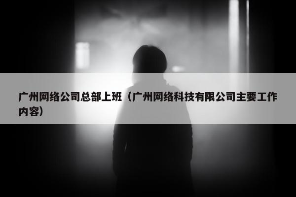 广州网络公司总部上班（广州网络科技有限公司主要工作内容）